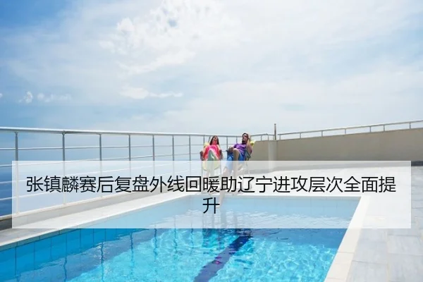 张镇麟赛后复盘外线回暖助辽宁进攻层次全面提升