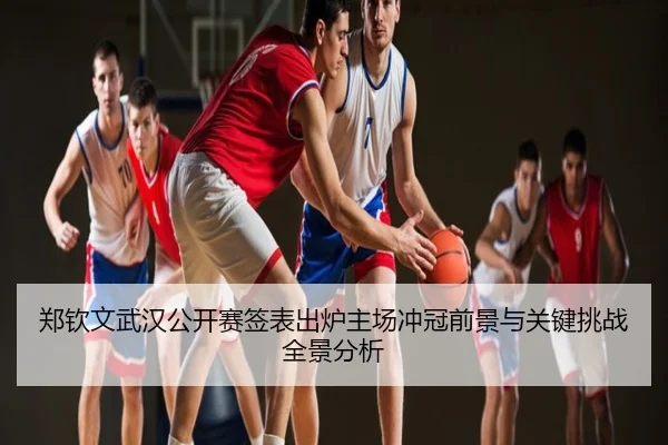郑钦文武汉公开赛签表出炉主场冲冠前景与关键挑战全景分析